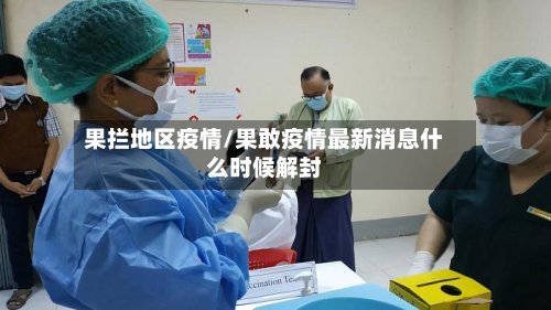 果拦地区疫情/果敢疫情最新消息什么时候解封-第2张图片