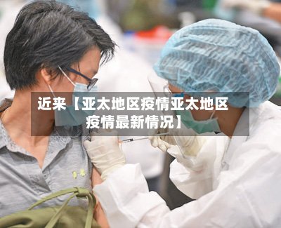 近来【亚太地区疫情亚太地区疫情最新情况】-第2张图片