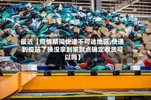 最近【疫情期间快递不可达地区,快递到疫站了换没拿到家就点确定收货可以吗】-第2张图片