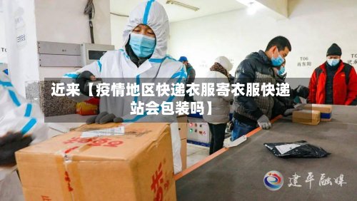 近来【疫情地区快递衣服寄衣服快递站会包装吗】-第3张图片