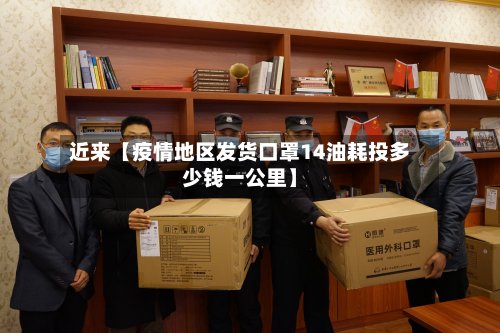 近来【疫情地区发货口罩14油耗投多少钱一公里】-第3张图片