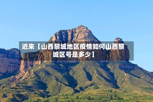 近来【山西黎城地区疫情如何山西黎城区号是多少】