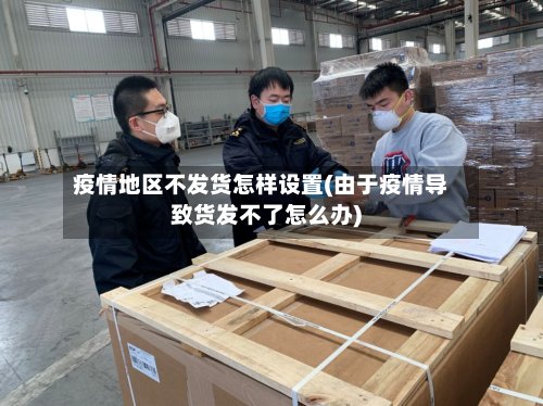疫情地区不发货怎样设置(由于疫情导致货发不了怎么办)-第3张图片
