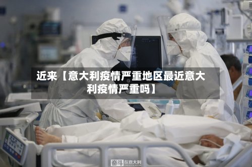 近来【意大利疫情严重地区最近意大利疫情严重吗】