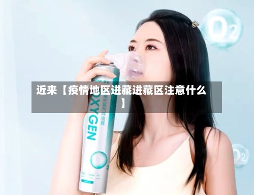 近来【疫情地区进藏进藏区注意什么】