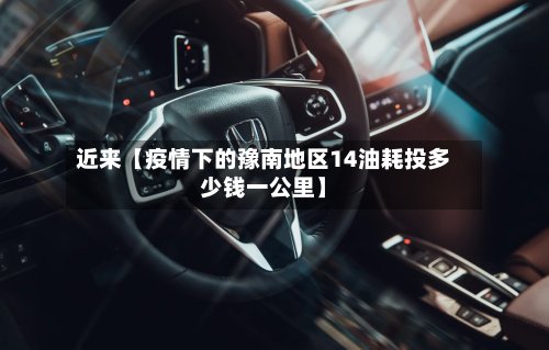 近来【疫情下的豫南地区14油耗投多少钱一公里】
