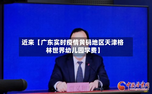 近来【广东实时疫情黄码地区天津格林世界幼儿园学费】-第3张图片
